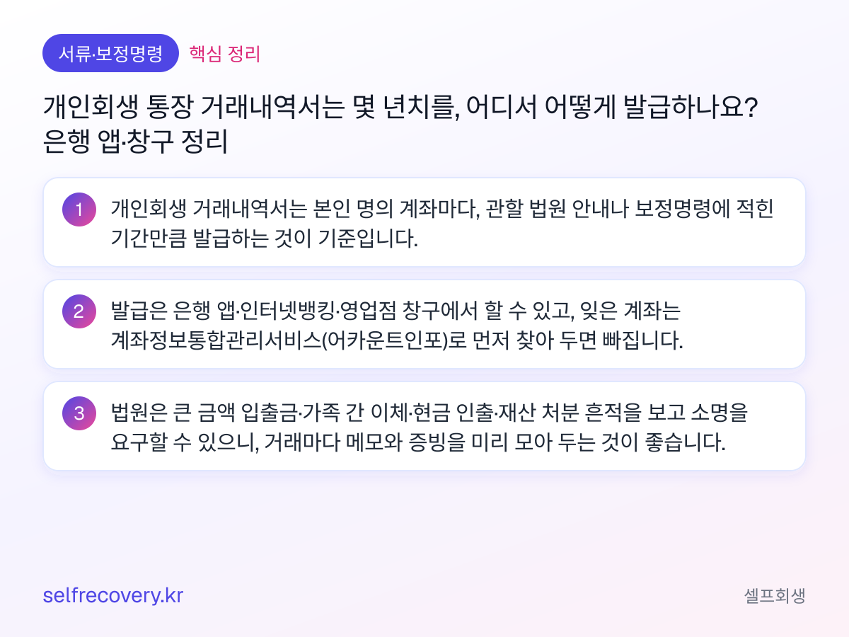 개인회생 통장 거래내역서는 몇 년치를, 어디서 어떻게 발급하나요? 은행 앱·창구 정리 — 핵심 정리: 개인회생 거래내역서는 본인 명의 계좌마다, 관할 법원 안내나 보정명령에 적힌 기간만큼 발급하는 것이 기준입니다. 발급은 은행 앱·인터넷뱅킹·영업점 창구에서 할 수 있고, 잊은 계좌는 계좌정보통합관리서비스(어카운트인포)로 먼저 찾아 두면 빠집니다. 법원은 큰 금액 입출금·가족 간 이체·현금 인출·재산 처분 흔적을 보고 소명을 요구할 수 있으니, 거래마다 메모와 증빙을 미리 모아 두는 것이 좋습니다.