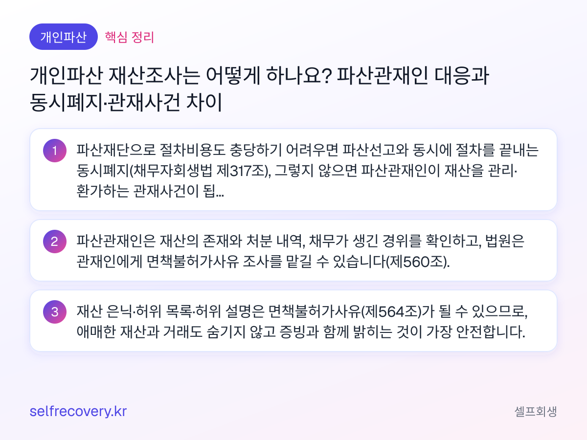개인파산 재산조사는 어떻게 하나요? 파산관재인 대응과 동시폐지·관재사건 차이 — 핵심 정리: 파산재단으로 절차비용도 충당하기 어려우면 파산선고와 동시에 절차를 끝내는 동시폐지(채무자회생법 제317조), 그렇지 않으면 파산관재인이 재산을 관리·환가하는 관재사건이 됩니다. 파산관재인은 재산의 존재와 처분 내역, 채무가 생긴 경위를 확인하고, 법원은 관재인에게 면책불허가사유 조사를 맡길 수 있습니다(제560조). 재산 은닉·허위 목록·허위 설명은 면책불허가사유(제564조)가 될 수 있으므로, 애매한 재산과 거래도 숨기지 않고 증빙과 함께 밝히는 것이 가장 안전합니다.