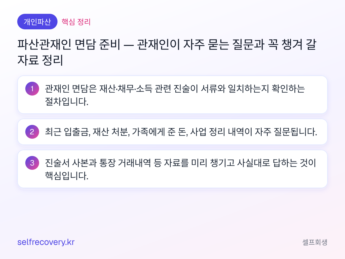 파산관재인 면담 준비 — 관재인이 자주 묻는 질문과 꼭 챙겨 갈 자료 정리 — 핵심 정리: 관재인 면담은 재산·채무·소득 관련 진술이 서류와 일치하는지 확인하는 절차입니다. 최근 입출금, 재산 처분, 가족에게 준 돈, 사업 정리 내역이 자주 질문됩니다. 진술서 사본과 통장 거래내역 등 자료를 미리 챙기고 사실대로 답하는 것이 핵심입니다.