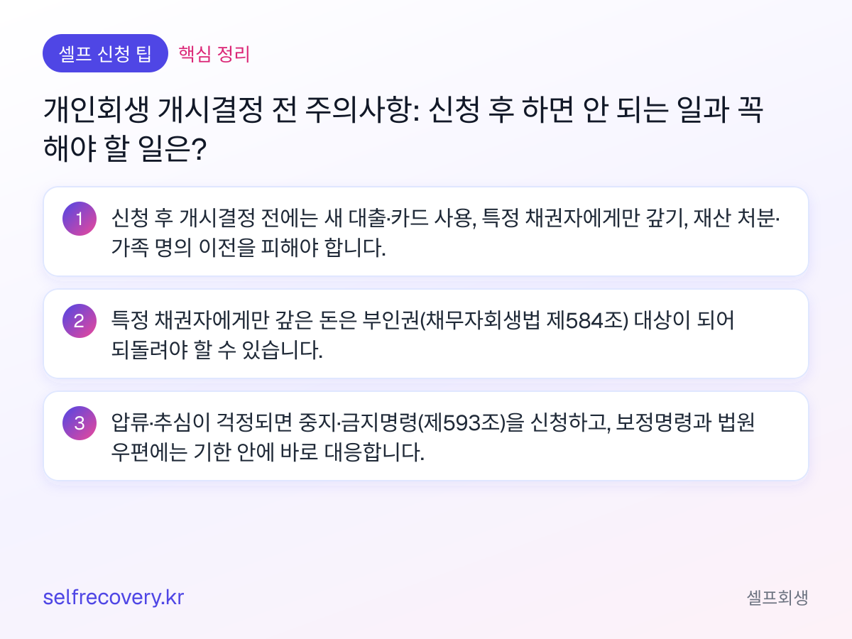 개인회생 개시결정 전 주의사항: 신청 후 하면 안 되는 일과 꼭 해야 할 일은? — 핵심 정리: 신청 후 개시결정 전에는 새 대출·카드 사용, 특정 채권자에게만 갚기, 재산 처분·가족 명의 이전을 피해야 합니다. 특정 채권자에게만 갚은 돈은 부인권(채무자회생법 제584조) 대상이 되어 되돌려야 할 수 있습니다. 압류·추심이 걱정되면 중지·금지명령(제593조)을 신청하고, 보정명령과 법원 우편에는 기한 안에 바로 대응합니다.