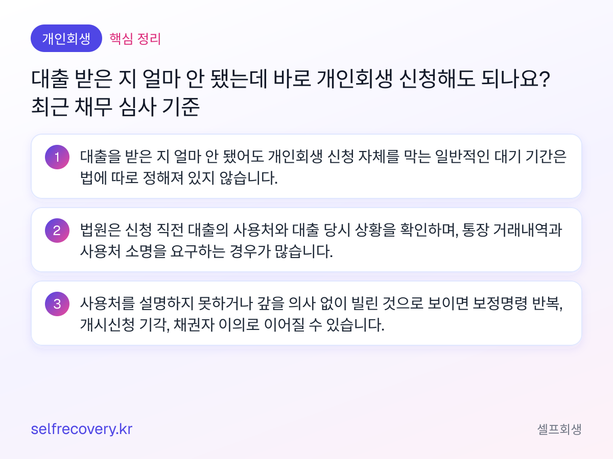 대출 받은 지 얼마 안 됐는데 바로 개인회생 신청해도 되나요? 최근 채무 심사 기준 — 핵심 정리: 대출을 받은 지 얼마 안 됐어도 개인회생 신청 자체를 막는 일반적인 대기 기간은 법에 따로 정해져 있지 않습니다. 법원은 신청 직전 대출의 사용처와 대출 당시 상황을 확인하며, 통장 거래내역과 사용처 소명을 요구하는 경우가 많습니다. 사용처를 설명하지 못하거나 갚을 의사 없이 빌린 것으로 보이면 보정명령 반복, 개시신청 기각, 채권자 이의로 이어질 수 있습니다.