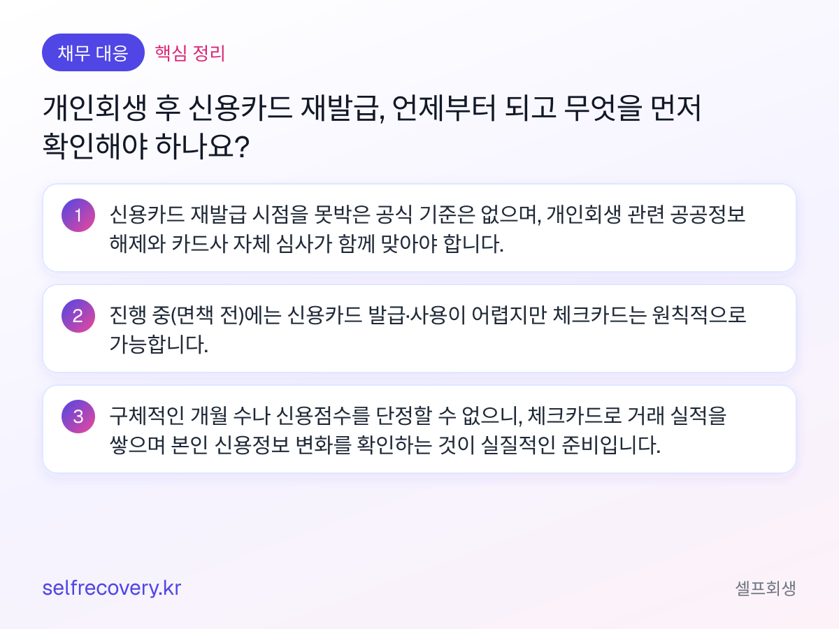 개인회생 후 신용카드 재발급, 언제부터 되고 무엇을 먼저 확인해야 하나요? — 핵심 정리: 신용카드 재발급 시점을 못박은 공식 기준은 없으며, 개인회생 관련 공공정보 해제와 카드사 자체 심사가 함께 맞아야 합니다. 진행 중(면책 전)에는 신용카드 발급·사용이 어렵지만 체크카드는 원칙적으로 가능합니다. 구체적인 개월 수나 신용점수를 단정할 수 없으니, 체크카드로 거래 실적을 쌓으며 본인 신용정보 변화를 확인하는 것이 실질적인 준비입니다.