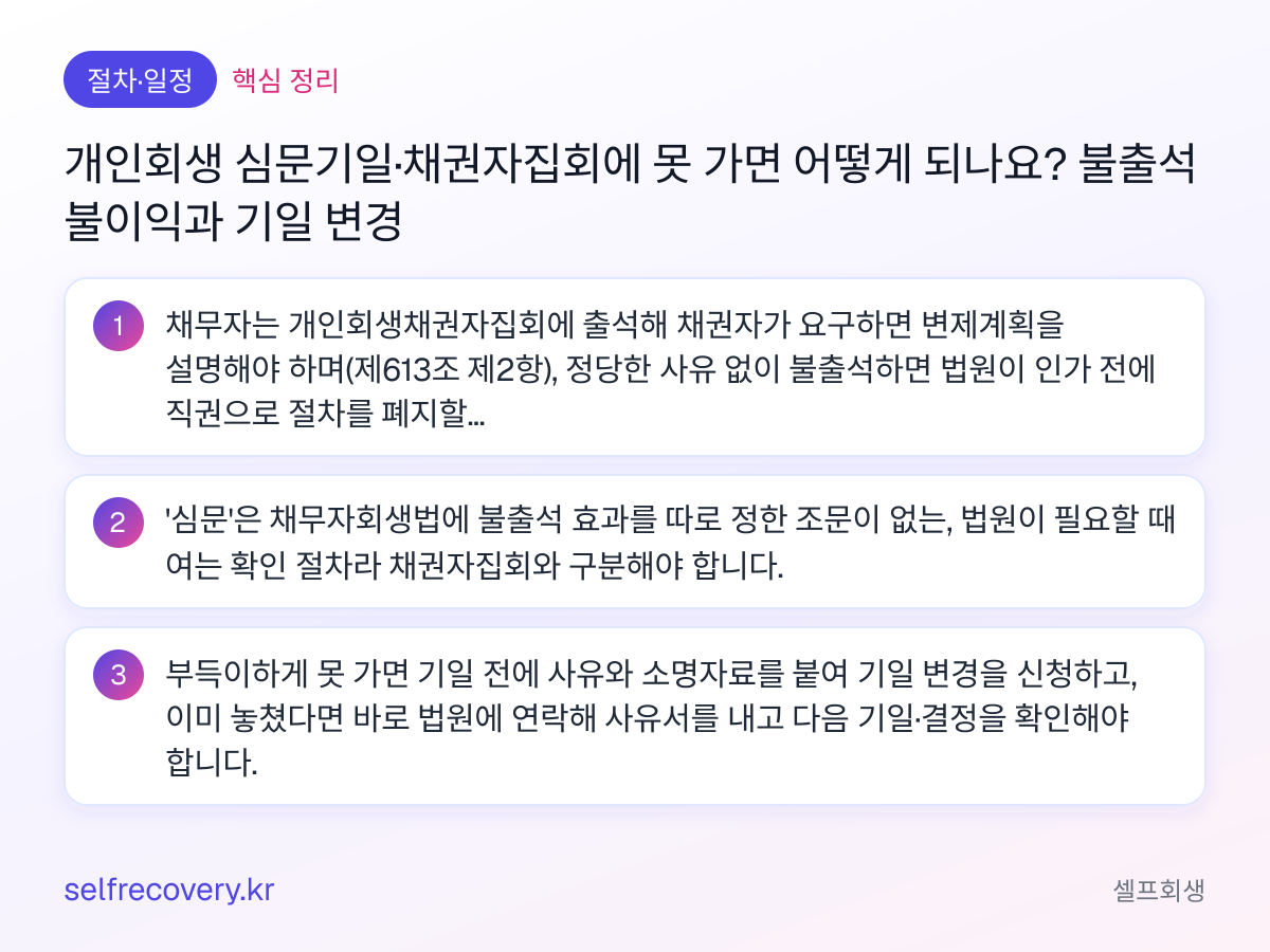 개인회생 심문기일·채권자집회에 못 가면 어떻게 되나요? 불출석 불이익과 기일 변경 — 핵심 정리: 채무자는 개인회생채권자집회에 출석해 채권자가 요구하면 변제계획을 설명해야 하며(제613조 제2항), 정당한 사유 없이 불출석하면 법원이 인가 전에 직권으로 절차를 폐지할 수 있습니다(제620조 제2항 제2호). '심문'은 채무자회생법에 불출석 효과를 따로 정한 조문이 없는, 법원이 필요할 때 여는 확인 절차라 채권자집회와 구분해야 합니다. 부득이하게 못 가면 기일 전에 사유와 소명자료를 붙여 기일 변경을 신청하고, 이미 놓쳤다면 바로 법원에 연락해 사유서를 내고 다음 기일·결정을 확인해야 합니다.