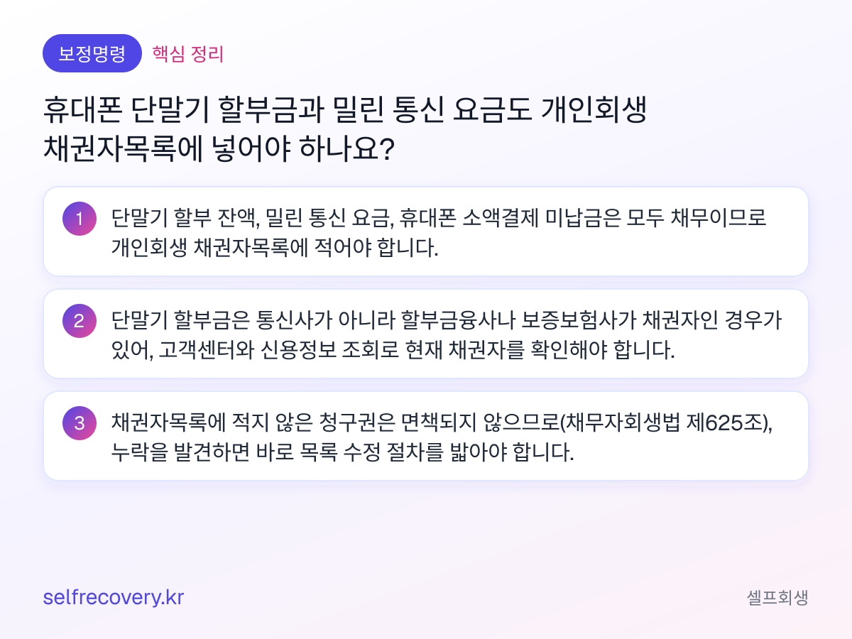 휴대폰 단말기 할부금과 밀린 통신 요금도 개인회생 채권자목록에 넣어야 하나요? — 핵심 정리: 단말기 할부 잔액, 밀린 통신 요금, 휴대폰 소액결제 미납금은 모두 채무이므로 개인회생 채권자목록에 적어야 합니다. 단말기 할부금은 통신사가 아니라 할부금융사나 보증보험사가 채권자인 경우가 있어, 고객센터와 신용정보 조회로 현재 채권자를 확인해야 합니다. 채권자목록에 적지 않은 청구권은 면책되지 않으므로(채무자회생법 제625조), 누락을 발견하면 바로 목록 수정 절차를 밟아야 합니다.