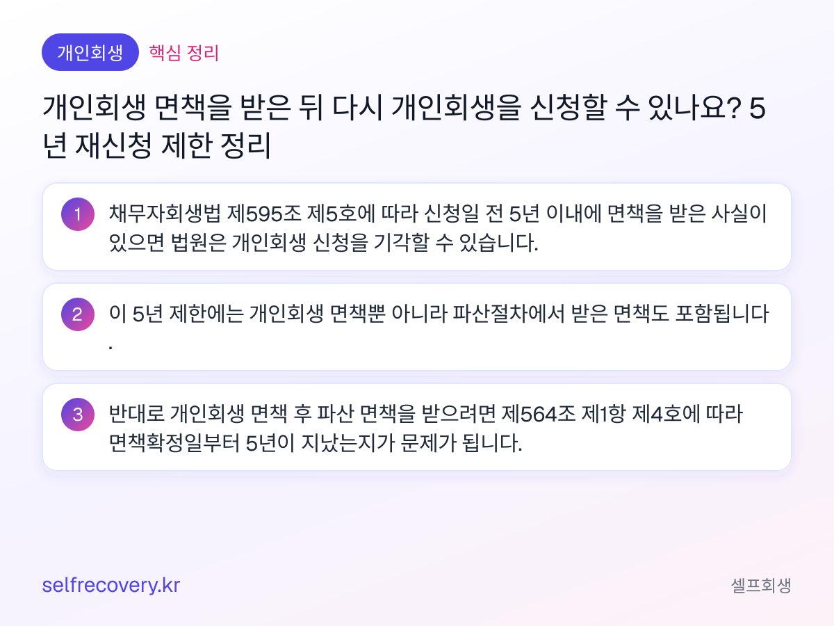개인회생 면책을 받은 뒤 다시 개인회생을 신청할 수 있나요? 5년 재신청 제한 정리 — 핵심 정리: 채무자회생법 제595조 제5호에 따라 신청일 전 5년 이내에 면책을 받은 사실이 있으면 법원은 개인회생 신청을 기각할 수 있습니다. 이 5년 제한에는 개인회생 면책뿐 아니라 파산절차에서 받은 면책도 포함됩니다. 반대로 개인회생 면책 후 파산 면책을 받으려면 제564조 제1항 제4호에 따라 면책확정일부터 5년이 지났는지가 문제가 됩니다.